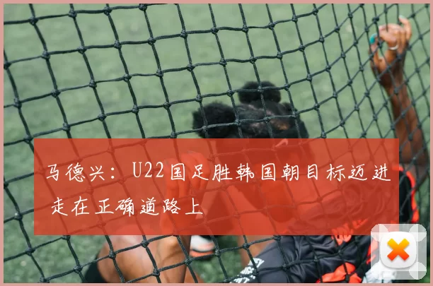 马德兴：U22国足胜韩国朝目标迈进 走在正确道路上