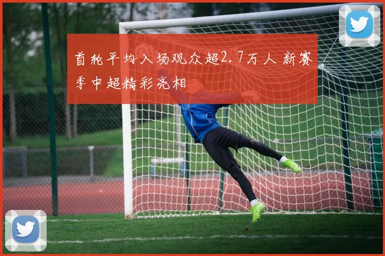 首轮平均入场观众超2.7万人 新赛季中超精彩亮相