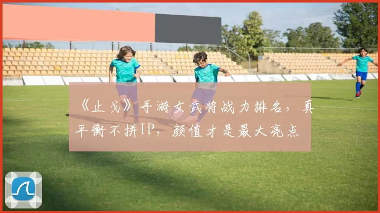 《止戈》手游女武将战力排名，真平衡不拼IP，颜值才是最大亮点